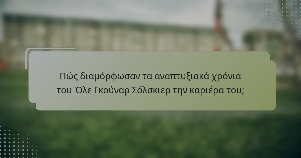 Πώς διαμόρφωσαν τα αναπτυξιακά χρόνια του Όλε Γκούναρ Σόλσκιερ την καριέρα του;